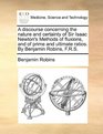 A discourse concerning the nature and certainty of Sir Isaac Newton's Methods of fluxions and of prime and ultimate ratios By Benjamin Robins FRS