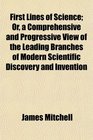 First Lines of Science Or a Comprehensive and Progressive View of the Leading Branches of Modern Scientific Discovery and Invention