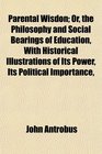 Parental Wisdon Or the Philosophy and Social Bearings of Education With Historical Illustrations of Its Power Its Political Importance