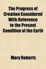 The Progress of Creation Considered With Reference to the Present Condition of the Earth