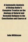 A Systematic Analysis of Bishop Butler's Complete Treatise on the Analogy of Natural and Revealed Religion to the Constitution and Course of