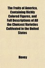 The Fruits of America Containing Richly Colored Figures and Full Descriptions of All the Choicest Varieties Cultivated in the United States