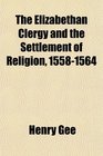 The Elizabethan Clergy and the Settlement of Religion 15581564