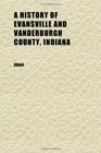 A History of Evansville and Vanderburgh County Indiana A Complete and Concise Account From the Earliest Times to the Present Embracing