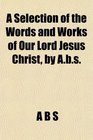 A Selection of the Words and Works of Our Lord Jesus Christ by Abs