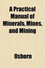 A Practical Manual of Minerals Mines and Mining