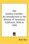 The Golden Crucible An Introduction to the History of American California 1850 to 1905
