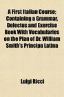 A First Italian Course Containing a Grammar Delectus and Exercise Book With Vocabularies on the Plan of Dr William Smith's Principa Latina
