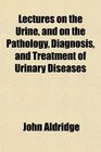 Lectures on the Urine and on the Pathology Diagnosis and Treatment of Urinary Diseases