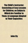 The Child's Instructer Consisting of Easy Lessons for Children on Subjects Which Are Familiar to Them in Language Adapted to Their Capacities