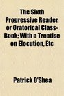 The Sixth Progressive Reader or Oratorical ClassBook With a Treatise on Elocution Etc