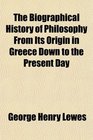 The Biographical History of Philosophy From Its Origin in Greece Down to the Present Day