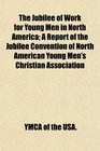 The Jubilee of Work for Young Men in North America A Report of the Jubilee Convention of North American Young Men's Christian Association