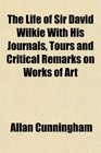 The Life of Sir David Wilkie With His Journals Tours and Critical Remarks on Works of Art