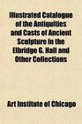 Illustrated Catalogue of the Antiquities and Casts of Ancient Sculpture in the Elbridge G Hall and Other Collections
