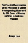 The Practical Conveyancer Or the Principles of Scotch Conveyancing Illustrated by 300 Cases of Making up Titles to Heritable Property