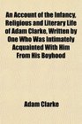 An Account of the Infancy Religious and Literary Life of Adam Clarke Written by One Who Was Intimately Acquainted With Him From His Boyhood