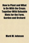 How to Plant and What to Do With the Crops Together With Valuable Hints for the Farm Garden and Orchard