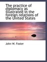 The practice of diplomacy as illustrated in the foreign relations of the United States