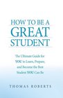 How to Be a Great Student The Ultimate Guide for YOU to Learn Prepare and Become the Best Student YOU Can Be