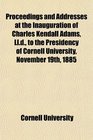 Proceedings and Addresses at the Inauguration of Charles Kendall Adams Lld to the Presidency of Cornell University November 19th 1885