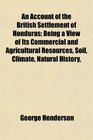 An Account of the British Settlement of Honduras Being a View of Its Commercial and Agricultural Resources Soil Climate Natural History