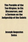 The Parable of the Ten Virgins In Six Discourses and a Sermon on the Judgeship of the Saints