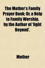 The Mother's Family Prayer Book Or a Help to Family Worship by the Author of 'light Beyond'