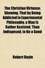 The Christian Virtuoso Shewing That by Being Addicted to Experimental Philosophy a Man Is Rather Assisted Than Indisposed to Be a Good