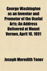 George Washington as an Inventor and Promotor of the Useful Arts An Address Delivered at Mount Vernon April 10 1891