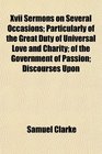 Xvii Sermons on Several Occasions Particularly of the Great Duty of Universal Love and Charity of the Government of Passion Discourses Upon