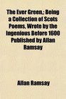 The Ever Green Being a Collection of Scots Poems Wrote by the Ingenious Before 1600 Published by Allan Ramsay