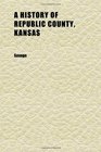 A History of Republic County Kansas Embracing a Full and Complete Account of All the Leading Events in Its History From Its First Settlement