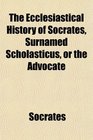The Ecclesiastical History of Socrates Surnamed Scholasticus or the Advocate