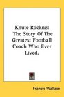 Knute Rockne The Story Of The Greatest Football Coach Who Ever Lived