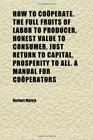 How to Coperate the Full Fruits of Labor to Producer Honest Value to Consumer Just Return to Capital Prosperity to All a Manual for