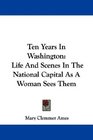 Ten Years In Washington Life And Scenes In The National Capital As A Woman Sees Them