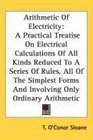 Arithmetic Of Electricity A Practical Treatise On Electrical Calculations Of All Kinds Reduced To A Series Of Rules All Of The Simplest Forms And Involving Only Ordinary Arithmetic