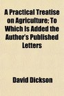 A Practical Treatise on Agriculture To Which Is Added the Author's Published Letters