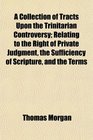 A Collection of Tracts Upon the Trinitarian Controversy Relating to the Right of Private Judgment the Sufficiency of Scripture and the Terms