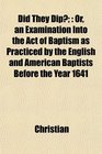 Did They Dip Or an Examination Into the Act of Baptism as Practiced by the English and American Baptists Before the Year 1641