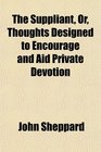 The Suppliant Or Thoughts Designed to Encourage and Aid Private Devotion