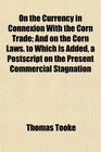 On the Currency in Connexion With the Corn Trade And on the Corn Laws to Which Is Added a Postscript on the Present Commercial Stagnation