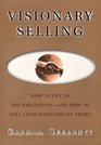 Visionary Selling : How to Get to Top Executives and How to Sell Them When You're There