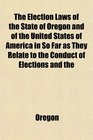 The Election Laws of the State of Oregon and of the United States of America in So Far as They Relate to the Conduct of Elections and the