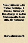 Primary Witness to the Truth of the Gospel A Series of Discourses Also a Charge on Modern Teaching on the Canon of the Old Testament