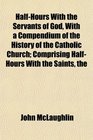 The HalfHours With the Servants of God With a Compendium of the History of the Catholic Church Comprising HalfHours With the Saints