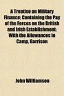 A Treatise on Military Finance Containing the Pay of the Forces on the British and Irish Establishment With the Allowances in Camp Garrison
