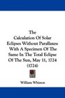 The Calculation Of Solar Eclipses Without Parallaxes With A Specimen Of The Same In The Total Eclipse Of The Sun May 11 1724