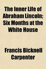 The Inner Life of Abraham Lincoln Six Months at the White House